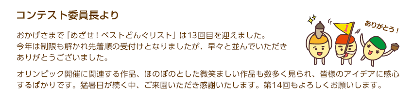 コンテスト委員長より「おかげさまで「めざせ！ベストどんぐリスト」は13回目を迎えました。今年は制限も解かれ先着順の受付けとなりましたが、早々と並んでいただきありがとうございました。オリンピック開催に関連する作品、ほのぼのとした微笑ましい作品も数多く見られ、皆様のアイデアに感心するばかりです。猛暑日が続く中、ご来園いただき感謝いたします。第14回もよろしくお願いします。」