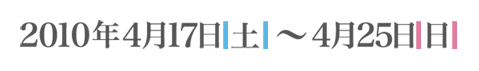 開催期間：2010年4月17日 土曜～4月25日 日曜