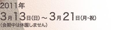 2011年3月13日（日）～3月21日（月・祝）（会期中は休園しません）