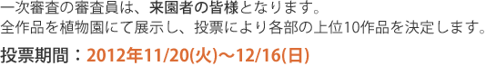 一次審査の審査員は、来園者の皆様となります。全作品を植物園にて展示し、投票により各部の上位10作品を決定します。投票期間は2012年11月20日火曜から12月16日日曜までです