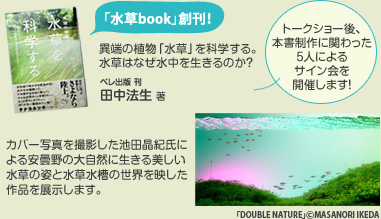 水草Book創刊！異端の植物「水草」を科学する。水草はなぜ水中を生きるのか？ペレ出版刊/田中法生 著。トークショー後、本書制作に関わった５人によるサイン会を開催します！カバー写真を撮影した池田晶紀氏による安曇野の大自然に生きる美しい水草の姿と水草水槽の世界を映した作品を展示します。