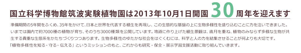 「国立科学博物館筑波実験植物園は2013年10月1日開園30週年を迎えます」準備期間の5年間をふくめ、35年をかけて、日本と世界を代表する植生を再現し、この生態的な基盤の上に生物多様性を盛り込むことに力を注いできました。いまでは園内で約7000種の植物が育ち、そのうち3000種類を公開しています。地道に作り上げた植生景観は、歳月を重ね、植物のみならず多様な生物が共生する貴重な生態系をかたちづくりつつあります。生物多様性のゆたかな社会をはぐくむには、科学と人の力を結集させることが何よりも大切です。「植物多様性を知る・守る・伝える」というミッションのもと、これからも研究・保全・展示学習支援活動に取り組んでいきます。