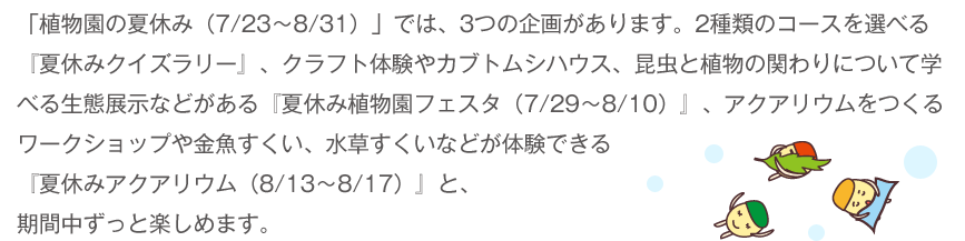 「植物園の夏休み（7/23～8/31）」では、3つの企画があります。2種類のコースを選べる『夏休みクイズラリー』、クラフト体験やカブトムシハウス、昆虫と植物の関わりについて学べる生態展示などがある『夏休み植物園フェスタ（7/29～8/10）』、アクアリウムをつくるワークショップや金魚すくい、水草すくいなどが体験できる『夏休みアクアリウム（8/13～8/17）』と、期間中ずっと楽しめます。