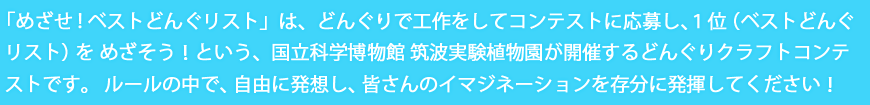 「めざせ!ベストどんぐリスト」は、どんぐりで工作をしてコンテストに応募し、１位（ベストどんぐリスト）をめざそう！という、国立科学博物館 筑波実験植物園が開催するどんぐりクラフトコンテストです。<br />
    ルールの中で、自由に発想し、皆さんのイマジネーションを存分に発揮してください！