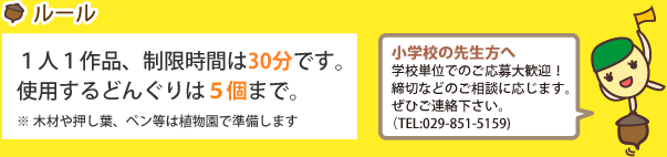 ルール：1人1作品、制限時間は30分です。使用するどんぐりは5個まで。※木材や押し葉、ペン等は植物園で準備します[小学校の先生方へ]学校単位でのご応募大歓迎！締切などのご相談に応じます。ぜひご連絡下さい。TEL:029-851-5159