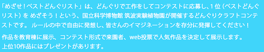 「めざせ!ベストどんぐリスト」は、どんぐりで工作をしてコンテストに応募し、１位（ベストどんぐリスト）をめざそう！という、国立科学博物館 筑波実験植物園が開催するどんぐりクラフトコンテストです。ルールの中で自由に発想し、皆さんのイマジネーションを存分に発揮してください！