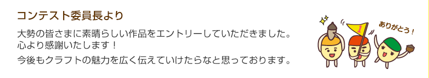 コンテスト委員長より「大勢の皆さまにすばらしい作品をエントリーしていただきました。ここより感謝いたします。今後もクラフトの魅力を広く伝えていけたらなと思っております。」