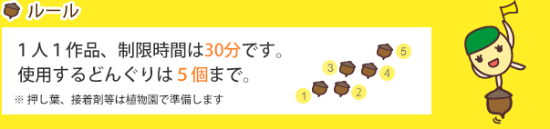 ルール：1人1作品、制限時間は30分です。使用するどんぐりは5個まで。※木材や押し葉、ペン等は植物園で準備します[小学校の先生方へ]学校単位でのご応募大歓迎！締切などのご相談に応じます。ぜひご連絡下さい。TEL:029-851-5159