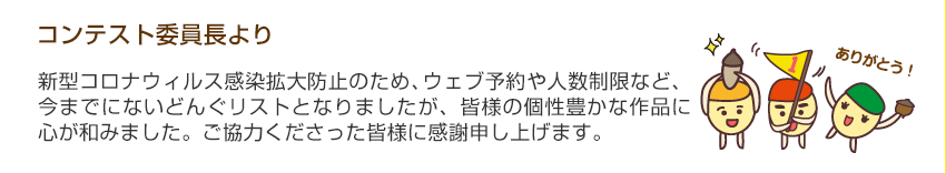 コンテスト委員長より「新型コロナウィルス感染拡大防止のため、ウェブ予約や人数制限など、今までにないどんぐリストとなりましたが、皆様の個性豊かな作品に心が和みました。ご協力くださった皆様に感謝申し上げます。」