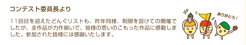 コンテスト委員長より「11回目を迎えたどんぐリストも、昨年同様、制限を設けての開催でしたが、全作品が力作揃いで、皆様の思いのこもった作品に感動しました。参加された皆様には感謝いたします。」