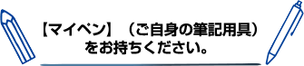 マイペン（ご自身の筆記用具）をお持ちください。