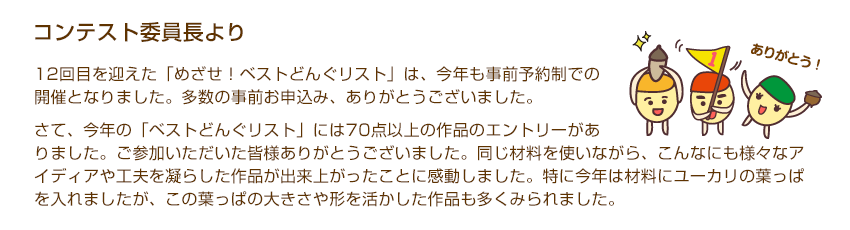 コンテスト委員長より「12回目を迎えた「めざせ！ベストどんぐリスト」は、今年も事前予約制での開催となりました。多数の事前お申込み、ありがとうございました。さて、今年の「ベストどんぐリスト」には70点以上の作品のエントリーがありました。ご参加いただいた皆様ありがとうございました。同じ材料を使いながら、こんなにも様々なアイディアや工夫を凝らした作品が出来上がったことに感動しました。特に今年は材料にユーカリの葉っぱを入れましたが、この葉っぱの大きさや形を活かした作品も多くみられました。」