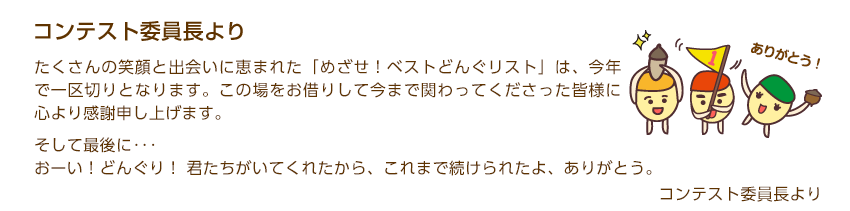 たくさんの笑顔と出会いに恵まれた「めざせ！ベストどんぐリスト」は、今年で一区切りとなります。この場をお借りして今まで関わってくださった皆様に心より感謝申し上げます。14年間、様々な感動と気づきをありがとうございました。そして最後に･･･おーい！どんぐり！ 君たちがいてくれたから、これまで続けられたよ、ありがとう。