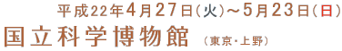 開催期間：平成22年4月27日(火曜)～5月23日(日)　国立科学博物館（東京・上野）
